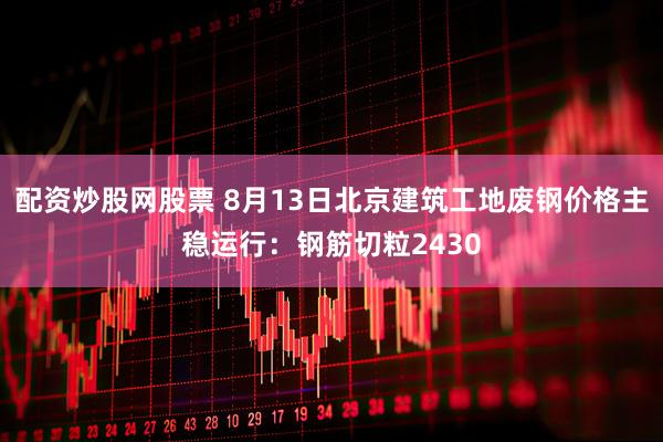 配资炒股网股票 8月13日北京建筑工地废钢价格主稳运行：钢筋切粒2430