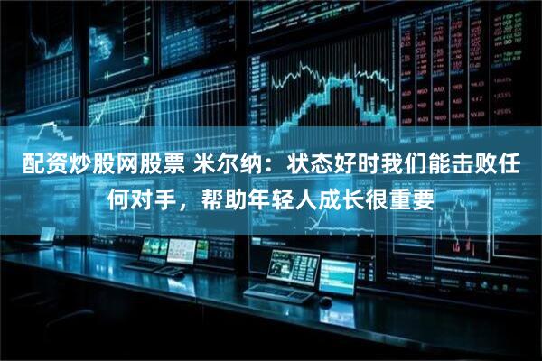 配资炒股网股票 米尔纳：状态好时我们能击败任何对手，帮助年轻人成长很重要