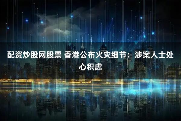 配资炒股网股票 香港公布火灾细节：涉案人士处心积虑
